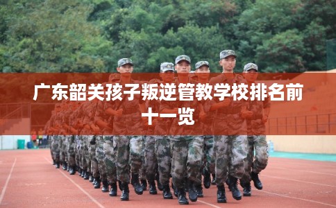 广东韶关孩子叛逆管教学校排名前十一览 广东韶关孩子叛逆管教学校排名前十一览