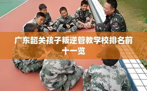 广东韶关孩子叛逆管教学校排名前十一览 广东韶关孩子叛逆管教学校排名前十一览
