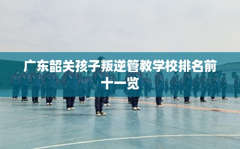 广东韶关孩子叛逆管教学校排名前十一览