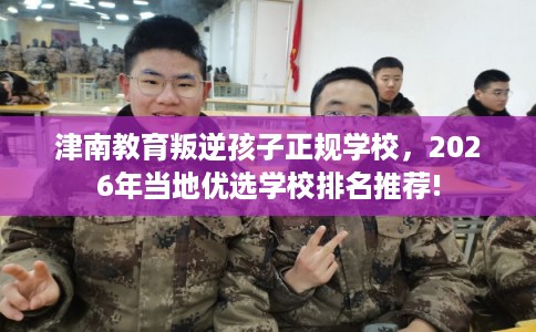 津南教育叛逆孩子正规学校，2026年当地优选学校排名推荐!
