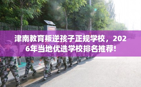 津南教育叛逆孩子正规学校，2026年当地优选学校排名推荐!