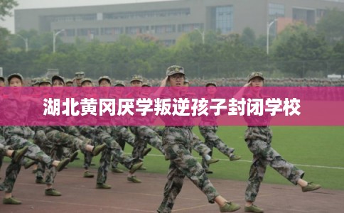 湖北黄冈厌学叛逆孩子封闭学校