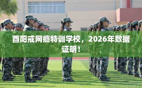 酉阳戒网瘾特训学校，2026年数据证明！
