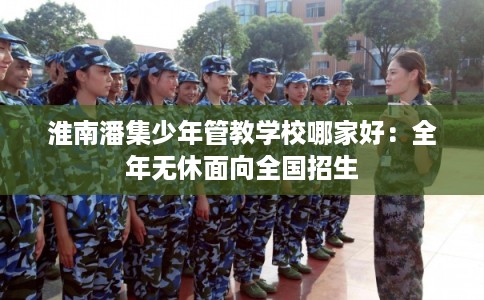 淮南潘集少年管教学校哪家好：全年无休面向全国招生