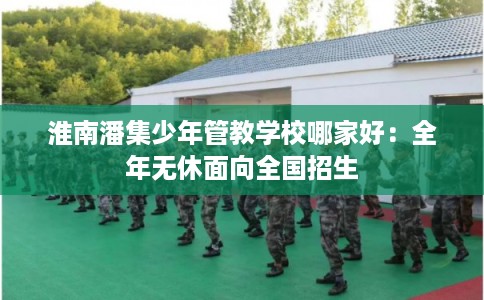 淮南潘集少年管教学校哪家好：全年无休面向全国招生