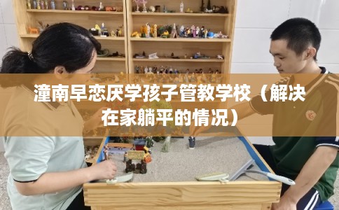 潼南早恋厌学孩子管教学校（解决在家躺平的情况）