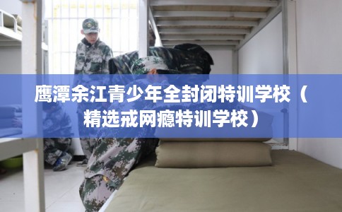 鹰潭余江青少年全封闭特训学校（精选戒网瘾特训学校）