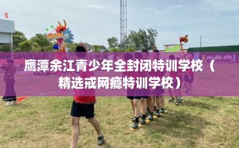 鹰潭余江青少年全封闭特训学校（精选戒网瘾特训学校）