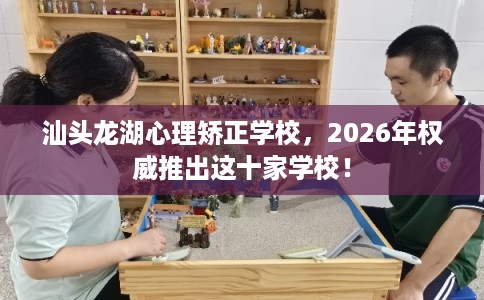 汕头龙湖心理矫正学校，2026年权威推出这十家学校！