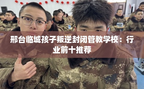 邢台临城孩子叛逆封闭管教学校：行业前十推荐