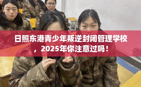 日照东港青少年叛逆封闭管理学校，2025年你注意过吗！