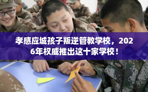 孝感应城孩子叛逆管教学校，2026年权威推出这十家学校！
