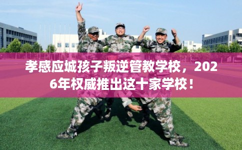 孝感应城孩子叛逆管教学校，2026年权威推出这十家学校！