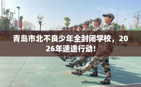 青岛市北不良少年全封闭学校，2026年速速行动!