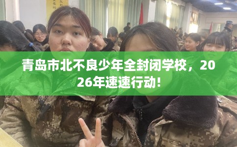 青岛市北不良少年全封闭学校，2026年速速行动!