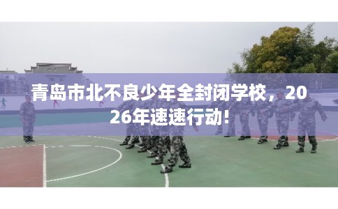 青岛市北不良少年全封闭学校，2026年速速行动!
