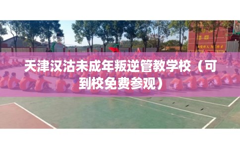 天津汉沽未成年叛逆管教学校（可到校免费参观）