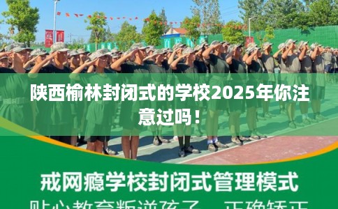 陕西榆林封闭式的学校2025年你注意过吗！