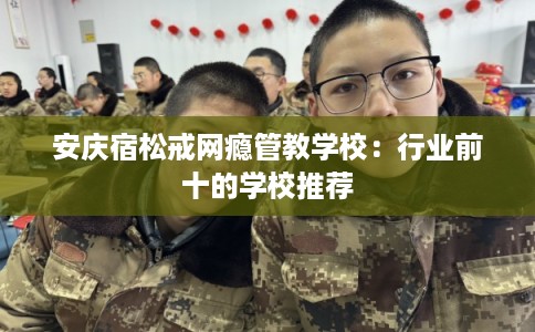 安庆宿松戒网瘾管教学校：行业前十的学校推荐