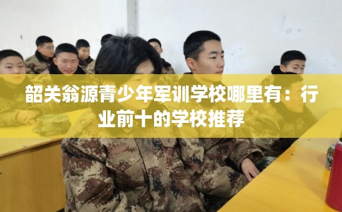 韶关翁源青少年军训学校哪里有：行业前十的学校推荐
