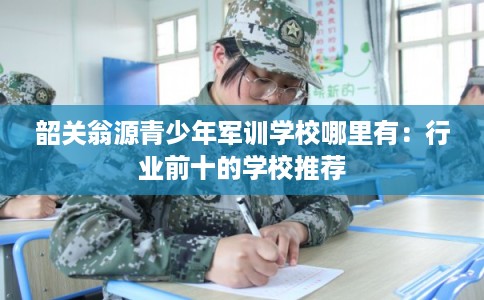 韶关翁源青少年军训学校哪里有：行业前十的学校推荐