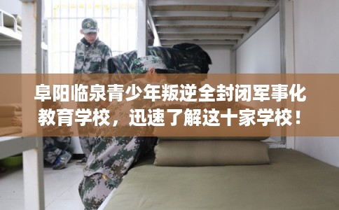 阜阳临泉青少年叛逆全封闭军事化教育学校，迅速了解这十家学校！
