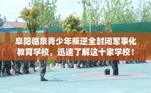 阜阳临泉青少年叛逆全封闭军事化教育学校，迅速了解这十家学校！