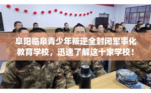 阜阳临泉青少年叛逆全封闭军事化教育学校，迅速了解这十家学校！