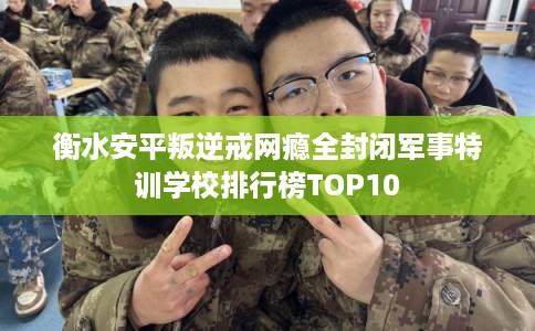 衡水安平叛逆戒网瘾全封闭军事特训学校排行榜TOP10