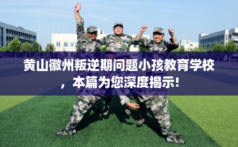 黄山徽州叛逆期问题小孩教育学校，本篇为您深度揭示!