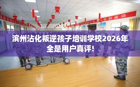 滨州沾化叛逆孩子培训学校2026年全是用户真评!