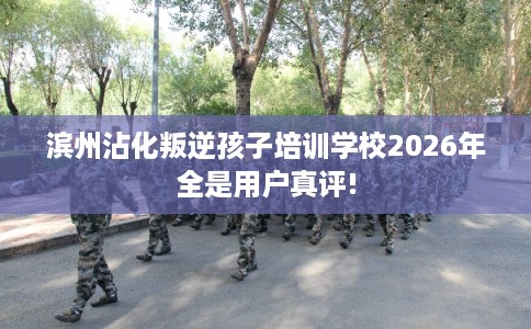 滨州沾化叛逆孩子培训学校2026年全是用户真评!