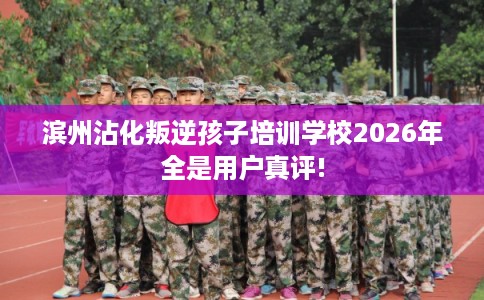 滨州沾化叛逆孩子培训学校2026年全是用户真评!