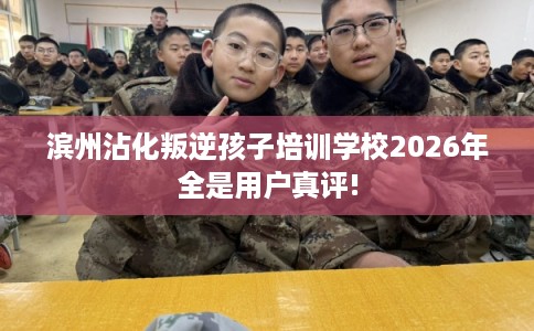 滨州沾化叛逆孩子培训学校2026年全是用户真评!
