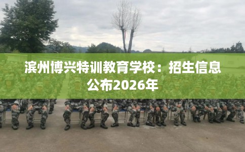 滨州博兴特训教育学校：招生信息公布2026年