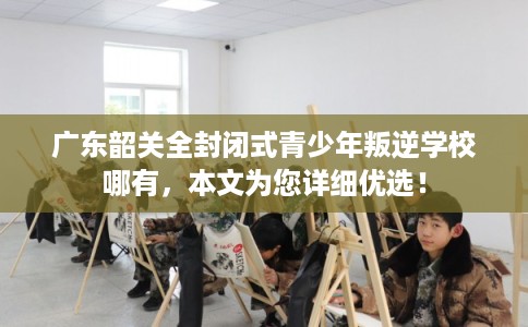 广东韶关全封闭式青少年叛逆学校哪有,本文为您详细优选! 广东韶关全封闭式青少年叛逆学校哪有,本文为您详细优选!