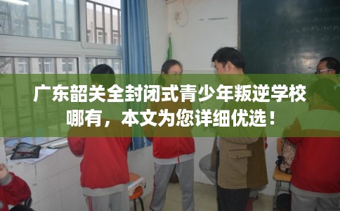 广东韶关全封闭式青少年叛逆学校哪有，本文为您详细优选！