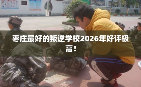 枣庄最好的叛逆学校2026年好评极高! 枣庄最好的叛逆学校2026年好评极高!