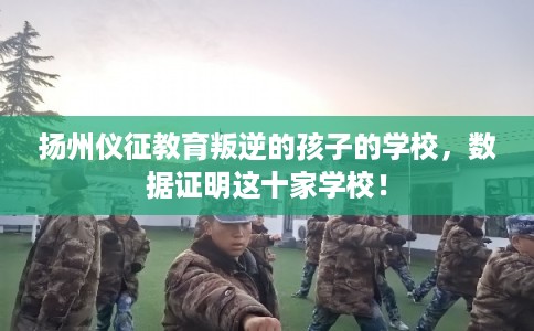 扬州仪征教育叛逆的孩子的学校，数据证明这十家学校！