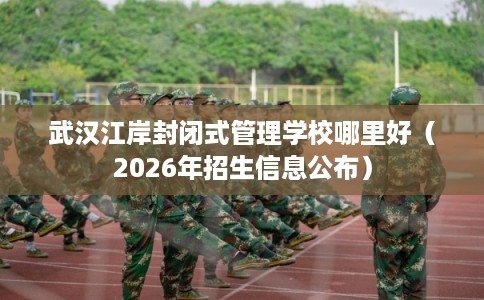 武汉江岸封闭式管理学校哪里好（2026年招生信息公布）