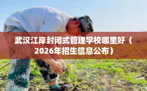 武汉江岸封闭式管理学校哪里好（2026年招生信息公布）