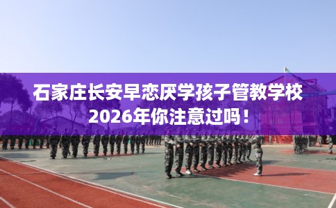 石家庄长安早恋厌学孩子管教学校2026年你注意过吗！