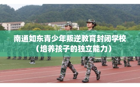 南通如东青少年叛逆教育封闭学校（培养孩子的独立能力）