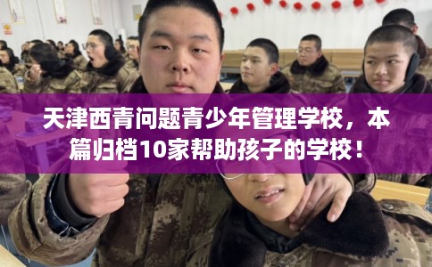 天津西青问题青少年管理学校，本篇归档10家帮助孩子的学校！
