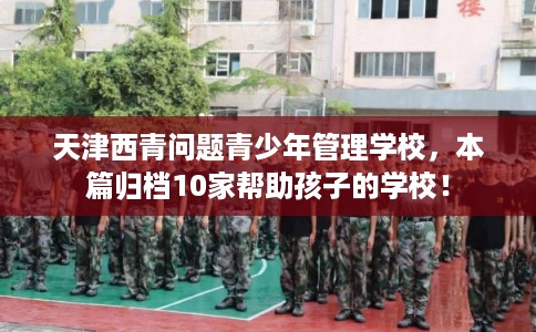 天津西青问题青少年管理学校，本篇归档10家帮助孩子的学校！