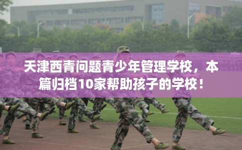 天津西青问题青少年管理学校，本篇归档10家帮助孩子的学校！