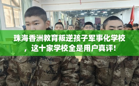 珠海香洲教育叛逆孩子军事化学校，这十家学校全是用户真评!