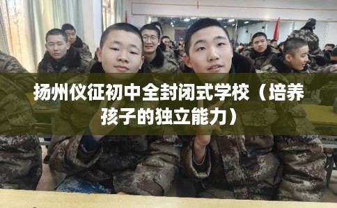 扬州仪征初中全封闭式学校(培养孩子的独立能力) 扬州仪征初中全封闭式学校(培养孩子的独立能力)