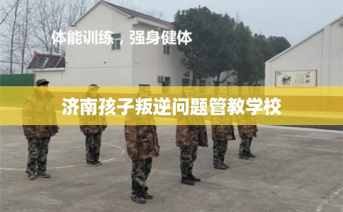 济南孩子叛逆问题管教学校
