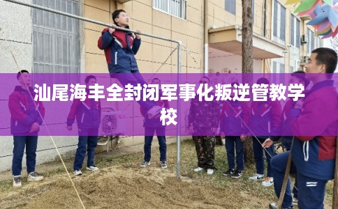 汕尾海丰全封闭军事化叛逆管教学校